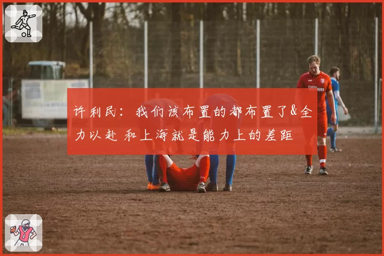 许利民：我们该布置的都布置了&全力以赴 和上海就是能力上的差距