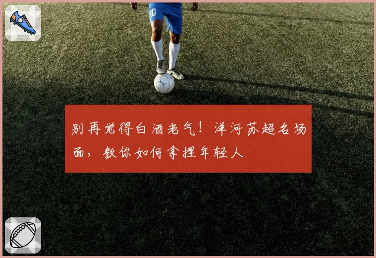 别再觉得白酒老气！洋河苏超名场面，教你如何拿捏年轻人