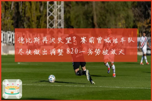 德比斯再次失望？赛前曾喊话车队尽快做出调整 820一劣势被放大