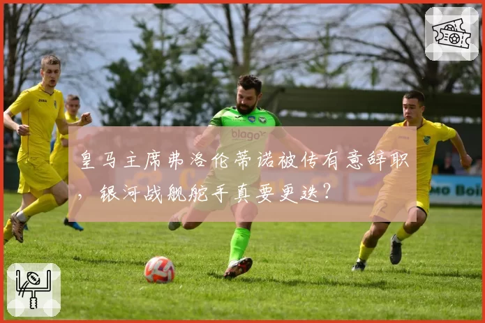 皇马主席弗洛伦蒂诺被传有意辞职，银河战舰舵手真要更迭？