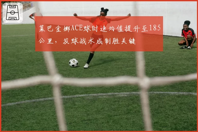 莱巴金娜ACE球时速均值提升至185公里,发球战术成制胜关键