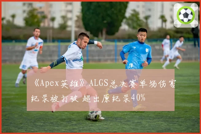 《Apex英雄》ALGS总决赛单场伤害纪录被打破 超出原纪录40%
