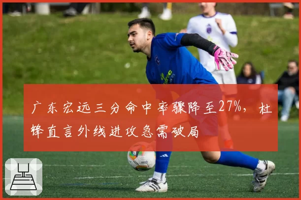 广东宏远三分命中率骤降至27%，杜锋直言外线进攻急需破局
