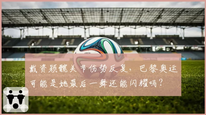戴资颖髋关节伤势反复,巴黎奥运可能是她最后一舞还能闪耀吗?