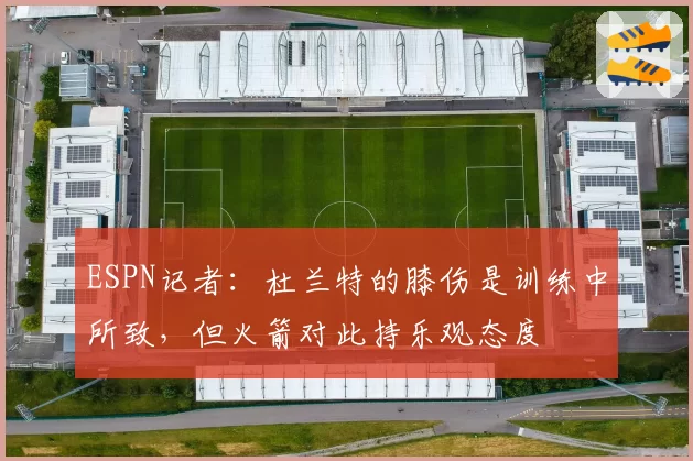 ESPN记者：杜兰特的膝伤是训练中所致，但火箭对此持乐观态度