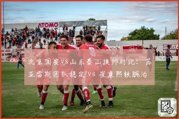 北京国安vs山东泰山换帅对比:苏亚雷斯团队稳定 vs 崔康熙铁腕治军