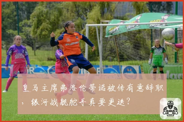 皇马主席弗洛伦蒂诺被传有意辞职，银河战舰舵手真要更迭？