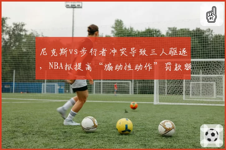 尼克斯vs步行者冲突导致三人驱逐，NBA拟提高“煽动性动作”罚款额度