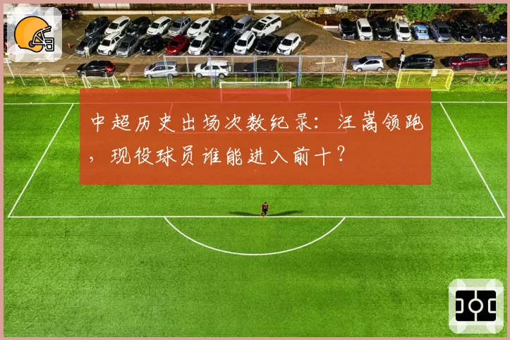 中超历史出场次数纪录：汪嵩领跑，现役球员谁能进入前十？