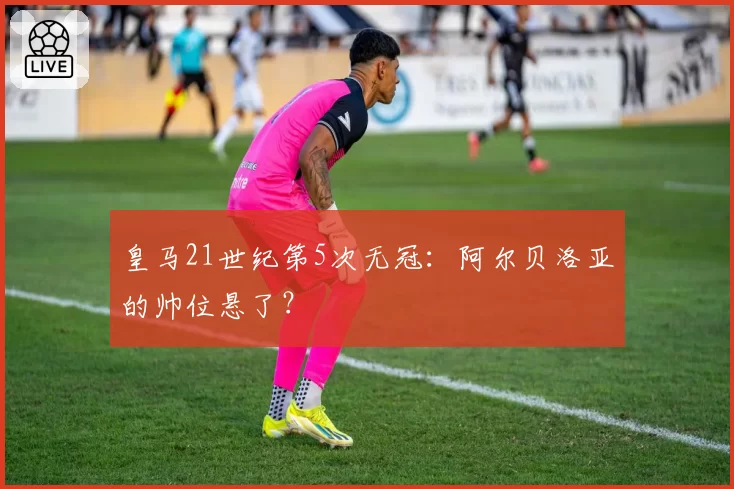 皇马21世纪第5次无冠:阿尔贝洛亚的帅位悬了?