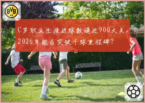 C罗职业生涯进球数逼近900大关，2026年能否突破千球里程碑？