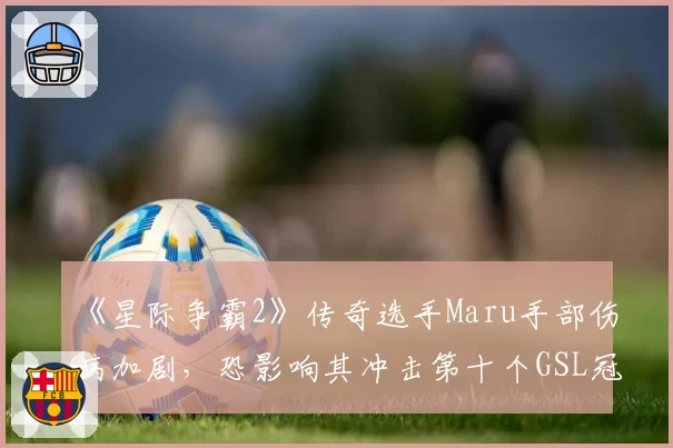 《星际争霸2》传奇选手Maru手部伤病加剧,恐影响其冲击第十个GSL冠军