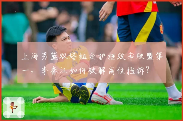 上海男篮双塔组合护框效率联盟第一，李春江如何破解高位挡拆？