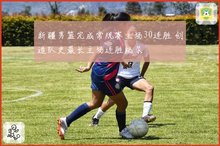 新疆男篮完成常规赛主场30连胜 创造队史最长主场连胜纪录