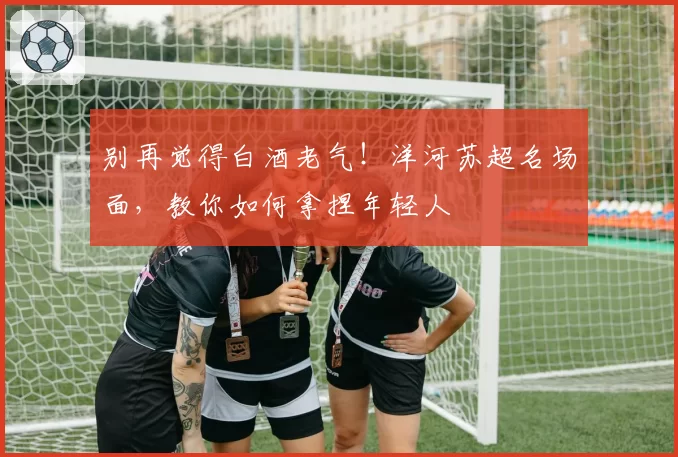 别再觉得白酒老气！洋河苏超名场面，教你如何拿捏年轻人