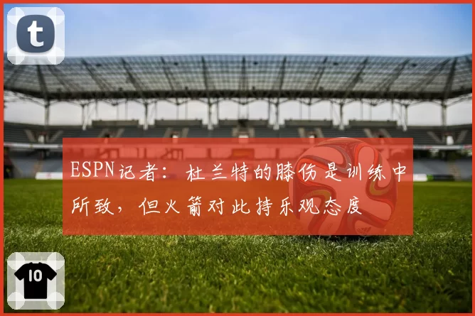 ESPN记者：杜兰特的膝伤是训练中所致，但火箭对此持乐观态度