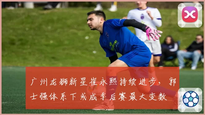 广州龙狮新星崔永熙持续进步,郭士强体系下或成季后赛最大变数