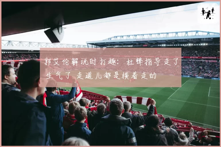 郭艾伦解说时打趣：杜锋指导走了 生气了 走道儿都是横着走的