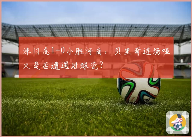 津门虎1-0小胜河南，贝里奇连场哑火是否遭遇进球荒？