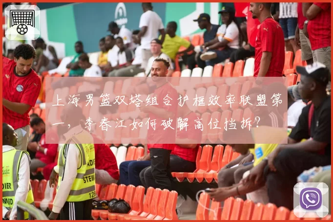 上海男篮双塔组合护框效率联盟第一，李春江如何破解高位挡拆？