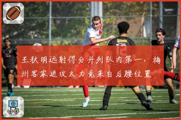 王秋明远射得分并列队内第一，梅州客家进攻火力竟来自后腰位置