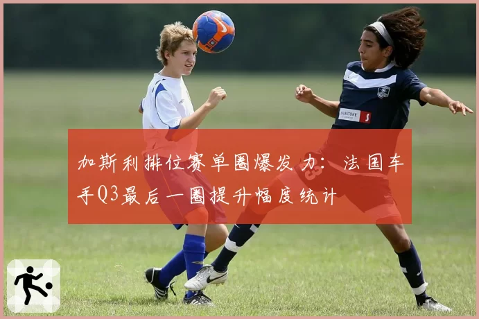加斯利排位赛单圈爆发力:法国车手Q3最后一圈提升幅度统计
