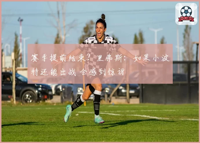 赛季提前结束？里弗斯：如果小波特还能出战 会感到惊讶