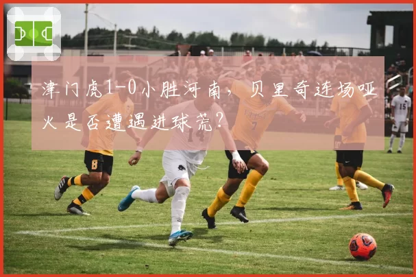 津门虎1-0小胜河南，贝里奇连场哑火是否遭遇进球荒？