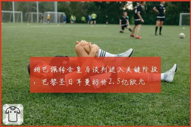 姆巴佩转会皇马谈判进入关键阶段，巴黎圣日耳曼标价2.5亿欧元