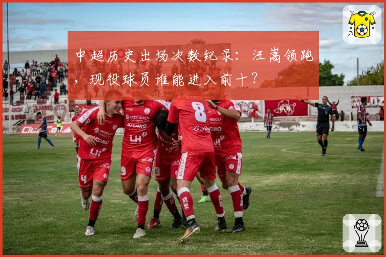 中超历史出场次数纪录:汪嵩领跑,现役球员谁能进入前十?