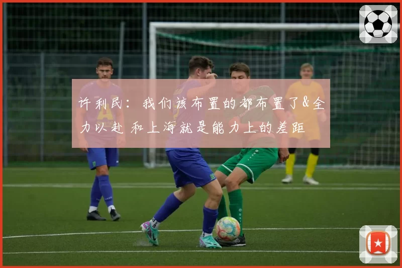 许利民:我们该布置的都布置了&全力以赴 和上海就是能力上的差距