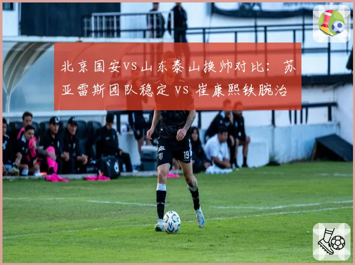 北京国安vs山东泰山换帅对比:苏亚雷斯团队稳定 vs 崔康熙铁腕治军