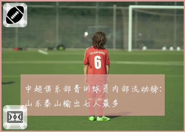 中超俱乐部青训球员内部流动榜：山东泰山输出七人最多